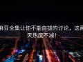 麻豆全集让你不能自拔的讨论，这两天热度不减！