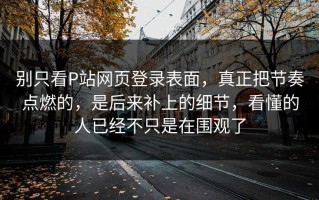 别只看P站网页登录表面，真正把节奏点燃的，是后来补上的细节，看懂的人已经不只是在围观了