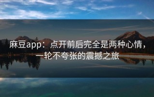 麻豆app：点开前后完全是两种心情，一轮不夸张的震撼之旅