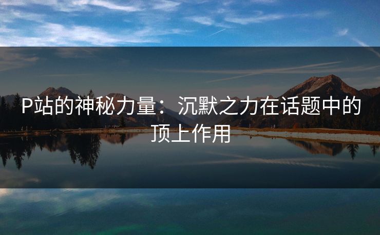 P站的神秘力量:沉默之力在话题中的顶上作用-第1张图片-p站搬运工影视库 - p站助手短剧集 P站的神秘力量:沉默之力在话题中的顶上作用-第1张图片-p站搬运工影视库 - p站助手短剧集