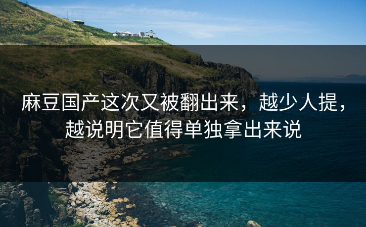 麻豆国产这次又被翻出来，越少人提，越说明它值得单独拿出来说-第1张图片-p站搬运工影视库 - p站助手短剧集