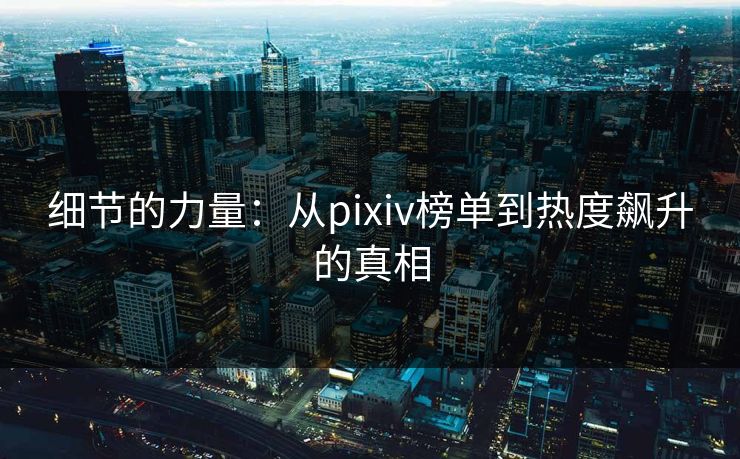 细节的力量：从pixiv榜单到热度飙升的真相-第1张图片-p站搬运工影视库 - p站助手短剧集