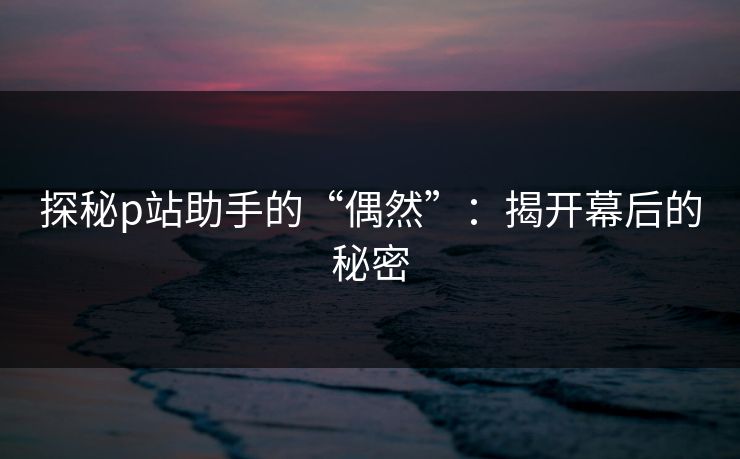 探秘p站助手的“偶然”：揭开幕后的秘密-第1张图片-p站搬运工影视库 - p站助手短剧集