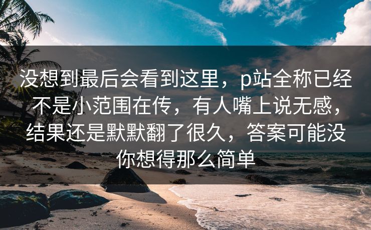 没想到最后会看到这里,p站全称已经不是小范围在传,有人嘴上说无感,结果还是默默翻了很久,答案可能没你想得那么简单-第1张图片-p站搬运工影视库 - p站助手短剧集 没想到最后会看到这里,p站全称已经不是小范围在传,有人嘴上说无感,结果还是默默翻了很久,答案可能没你想得那么简单-第1张图片-p站搬运工影视库 - p站助手短剧集