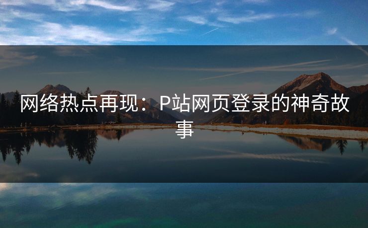 网络热点再现：P站网页登录的神奇故事-第1张图片-p站搬运工影视库 - p站助手短剧集