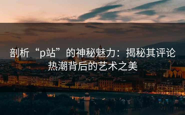 剖析“p站”的神秘魅力:揭秘其评论热潮背后的艺术之美-第1张图片-p站搬运工影视库 - p站助手短剧集 剖析“p站”的神秘魅力:揭秘其评论热潮背后的艺术之美-第1张图片-p站搬运工影视库 - p站助手短剧集