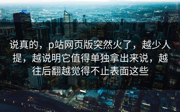 说真的,p站网页版突然火了,越少人提,越说明它值得单独拿出来说,越往后翻越觉得不止表面这些-第1张图片-p站搬运工影视库 - p站助手短剧集 说真的,p站网页版突然火了,越少人提,越说明它值得单独拿出来说,越往后翻越觉得不止表面这些-第1张图片-p站搬运工影视库 - p站助手短剧集
