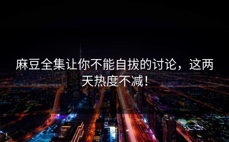 麻豆全集让你不能自拔的讨论，这两天热度不减！-第1张图片-p站搬运工影视库 - p站助手短剧集