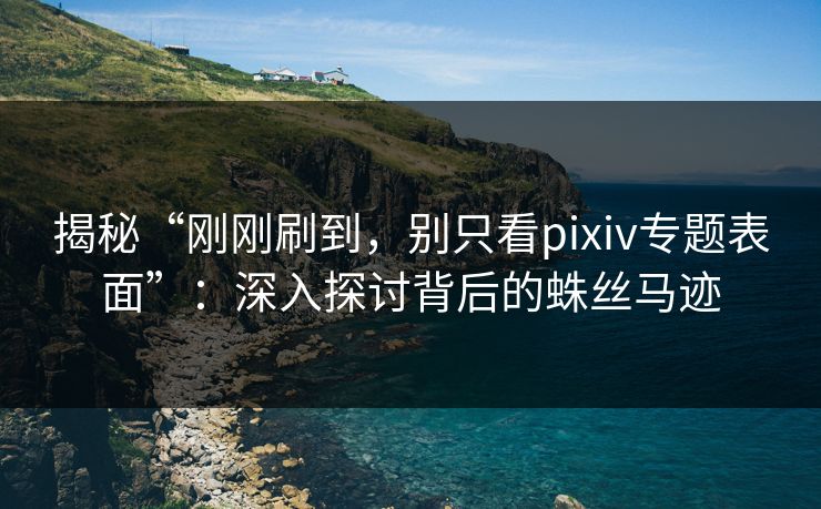 揭秘“刚刚刷到，别只看pixiv专题表面”：深入探讨背后的蛛丝马迹-第1张图片-p站搬运工影视库 - p站助手短剧集