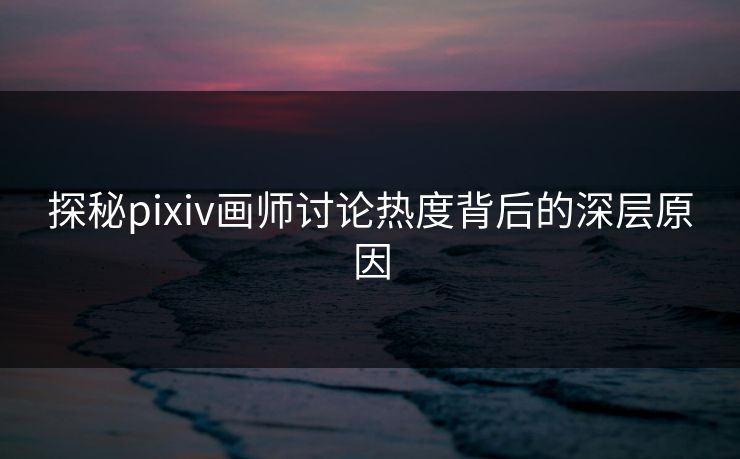 探秘pixiv画师讨论热度背后的深层原因-第1张图片-p站搬运工影视库 - p站助手短剧集