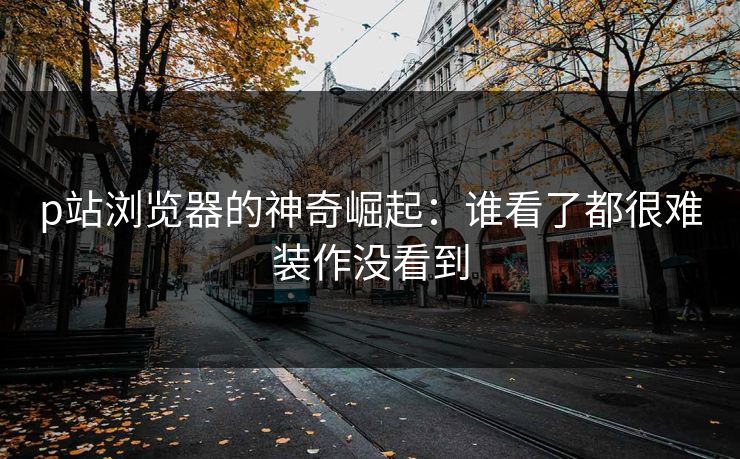 p站浏览器的神奇崛起：谁看了都很难装作没看到-第1张图片-p站搬运工影视库 - p站助手短剧集