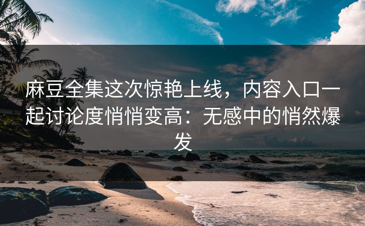 麻豆全集这次惊艳上线，内容入口一起讨论度悄悄变高：无感中的悄然爆发-第1张图片-p站搬运工影视库 - p站助手短剧集