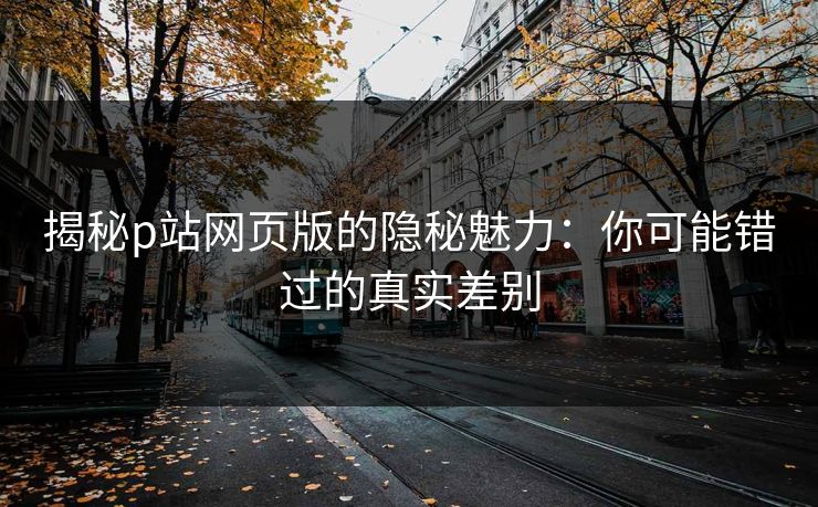 揭秘p站网页版的隐秘魅力：你可能错过的真实差别-第1张图片-p站搬运工影视库 - p站助手短剧集