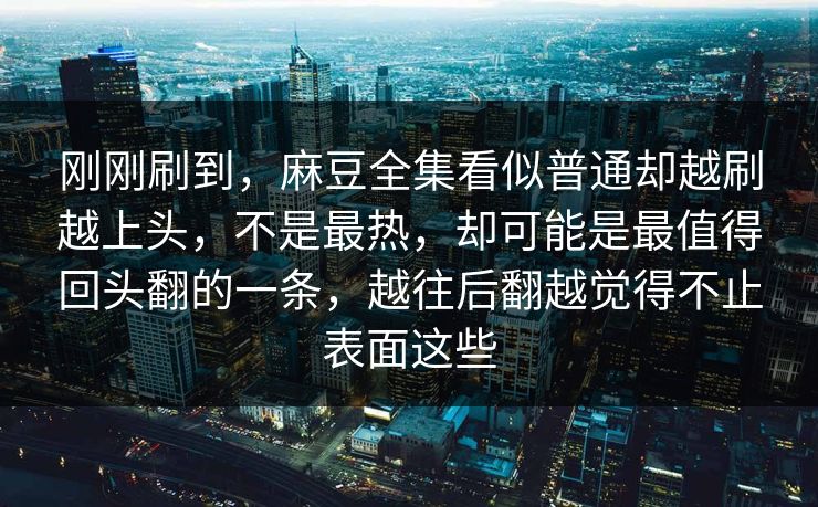 刚刚刷到，麻豆全集看似普通却越刷越上头，不是最热，却可能是最值得回头翻的一条，越往后翻越觉得不止表面这些-第1张图片-p站搬运工影视库 - p站助手短剧集
