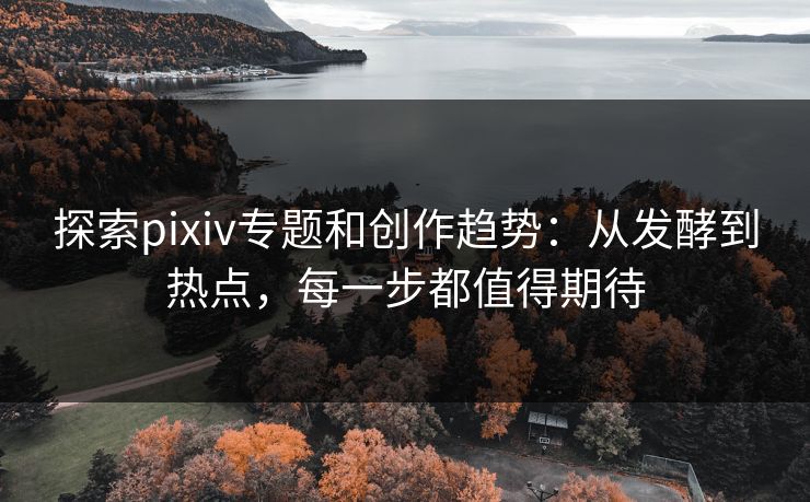 探索pixiv专题和创作趋势：从发酵到热点，每一步都值得期待-第1张图片-p站搬运工影视库 - p站助手短剧集