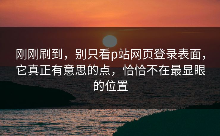 刚刚刷到,别只看p站网页登录表面,它真正有意思的点,恰恰不在最显眼的位置-第1张图片-p站搬运工影视库 - p站助手短剧集 刚刚刷到,别只看p站网页登录表面,它真正有意思的点,恰恰不在最显眼的位置-第1张图片-p站搬运工影视库 - p站助手短剧集