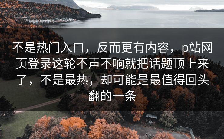 不是热门入口,反而更有内容,p站网页登录这轮不声不响就把话题顶上来了,不是最热,却可能是最值得回头翻的一条-第1张图片-p站搬运工影视库 - p站助手短剧集 不是热门入口,反而更有内容,p站网页登录这轮不声不响就把话题顶上来了,不是最热,却可能是最值得回头翻的一条-第1张图片-p站搬运工影视库 - p站助手短剧集