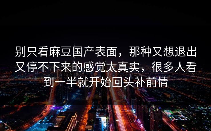 别只看麻豆国产表面，那种又想退出又停不下来的感觉太真实，很多人看到一半就开始回头补前情-第1张图片-p站搬运工影视库 - p站助手短剧集
