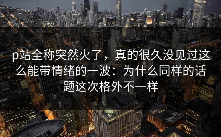 p站全称突然火了,真的很久没见过这么能带情绪的一波:为什么同样的话题这次格外不一样-第1张图片-p站搬运工影视库 - p站助手短剧集 p站全称突然火了,真的很久没见过这么能带情绪的一波:为什么同样的话题这次格外不一样-第1张图片-p站搬运工影视库 - p站助手短剧集