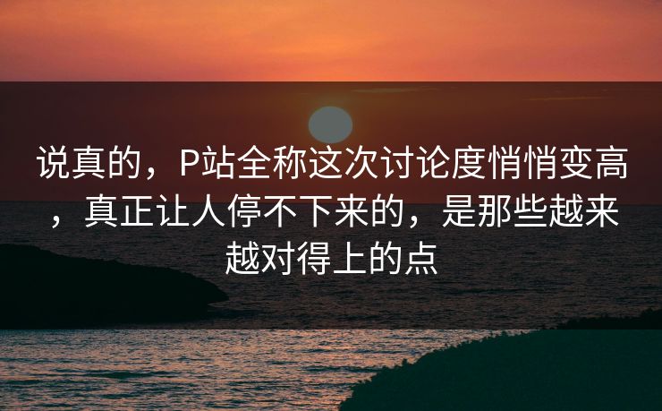 说真的，P站全称这次讨论度悄悄变高，真正让人停不下来的，是那些越来越对得上的点-第1张图片-p站搬运工影视库 - p站助手短剧集