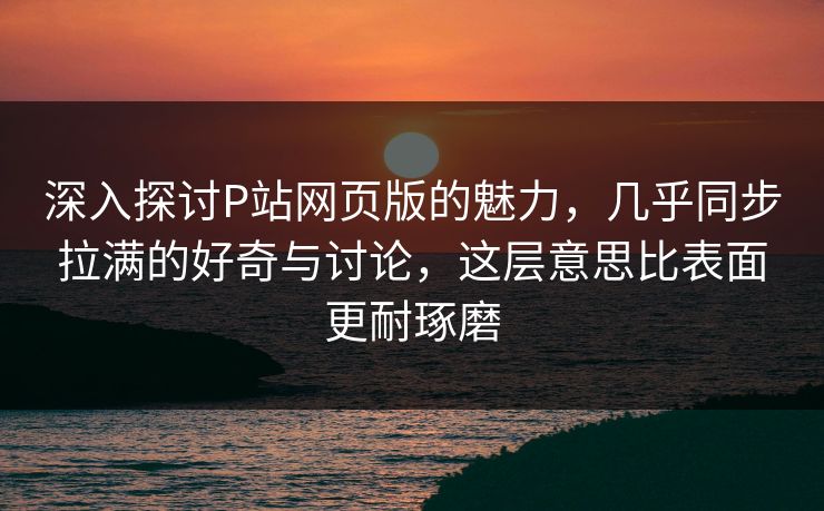 深入探讨P站网页版的魅力,几乎同步拉满的好奇与讨论,这层意思比表面更耐琢磨-第1张图片-p站搬运工影视库 - p站助手短剧集 深入探讨P站网页版的魅力,几乎同步拉满的好奇与讨论,这层意思比表面更耐琢磨-第1张图片-p站搬运工影视库 - p站助手短剧集