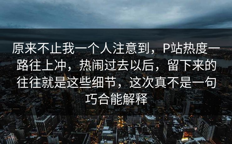 原来不止我一个人注意到，P站热度一路往上冲，热闹过去以后，留下来的往往就是这些细节，这次真不是一句巧合能解释-第1张图片-p站搬运工影视库 - p站助手短剧集
