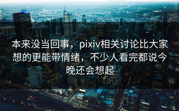 本来没当回事，pixiv相关讨论比大家想的更能带情绪，不少人看完都说今晚还会想起-第1张图片-p站搬运工影视库 - p站助手短剧集