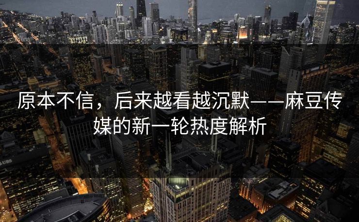 原本不信，后来越看越沉默——麻豆传媒的新一轮热度解析-第1张图片-p站搬运工影视库 - p站助手短剧集