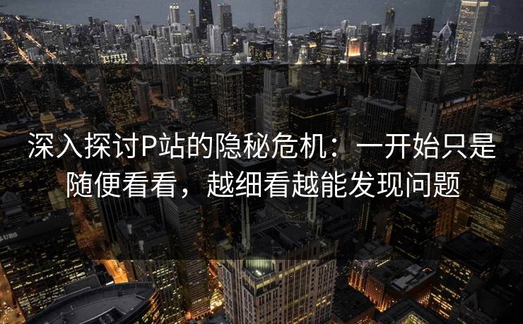 深入探讨P站的隐秘危机：一开始只是随便看看，越细看越能发现问题-第1张图片-p站搬运工影视库 - p站助手短剧集