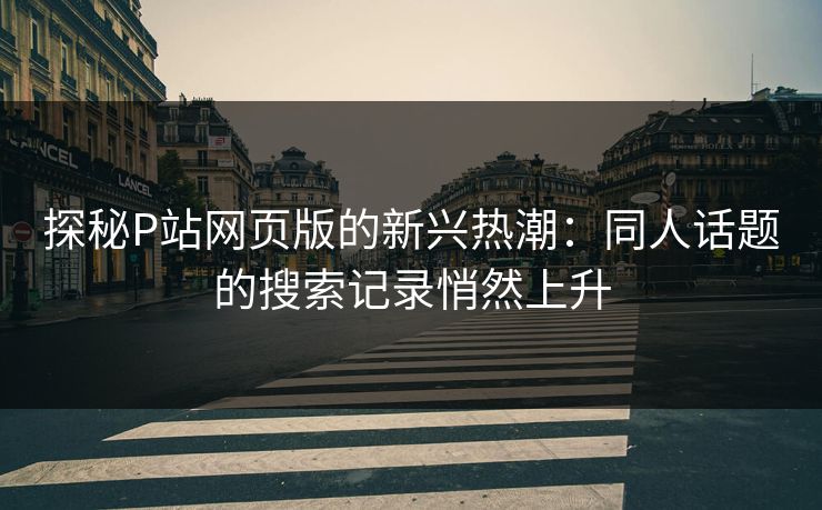 探秘P站网页版的新兴热潮:同人话题的搜索记录悄然上升-第1张图片-p站搬运工影视库 - p站助手短剧集 探秘P站网页版的新兴热潮:同人话题的搜索记录悄然上升-第1张图片-p站搬运工影视库 - p站助手短剧集