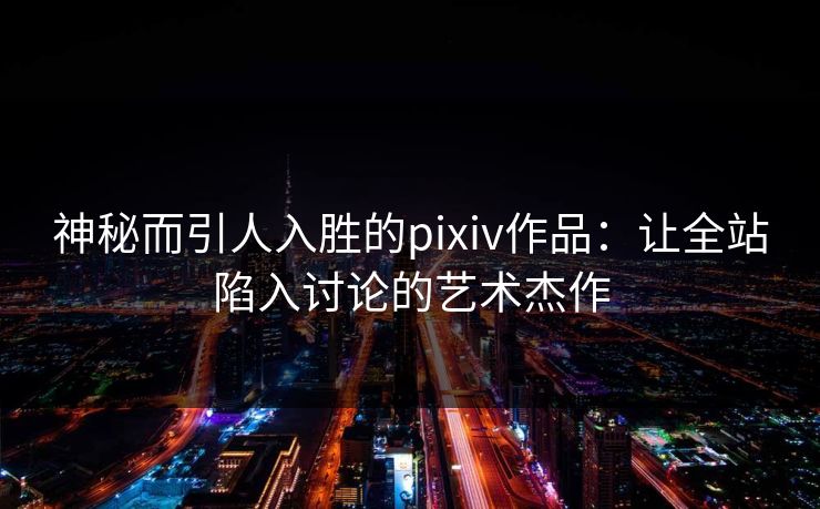 神秘而引人入胜的pixiv作品：让全站陷入讨论的艺术杰作-第1张图片-p站搬运工影视库 - p站助手短剧集