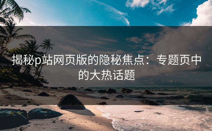揭秘p站网页版的隐秘焦点:专题页中的大热话题-第1张图片-p站搬运工影视库 - p站助手短剧集 揭秘p站网页版的隐秘焦点:专题页中的大热话题-第1张图片-p站搬运工影视库 - p站助手短剧集