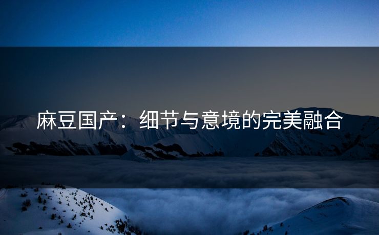 麻豆国产:细节与意境的完美融合-第1张图片-p站搬运工影视库 - p站助手短剧集 麻豆国产:细节与意境的完美融合-第1张图片-p站搬运工影视库 - p站助手短剧集