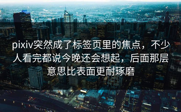 pixiv突然成了标签页里的焦点，不少人看完都说今晚还会想起，后面那层意思比表面更耐琢磨-第1张图片-p站搬运工影视库 - p站助手短剧集
