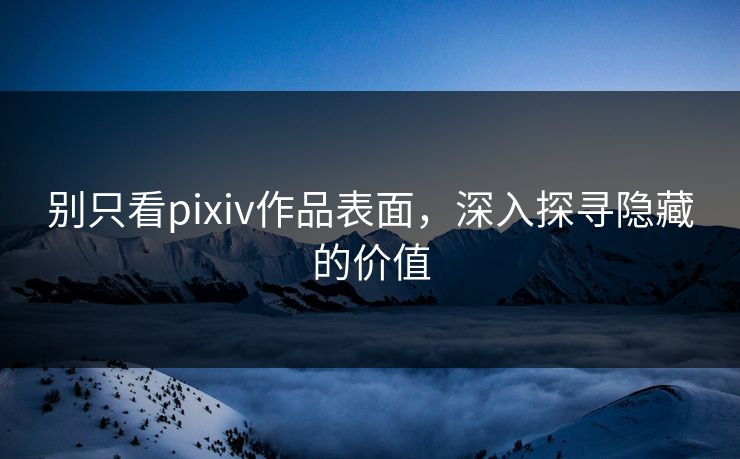 别只看pixiv作品表面，深入探寻隐藏的价值-第1张图片-p站搬运工影视库 - p站助手短剧集