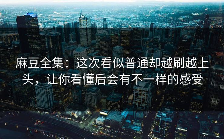 麻豆全集：这次看似普通却越刷越上头，让你看懂后会有不一样的感受-第1张图片-p站搬运工影视库 - p站助手短剧集