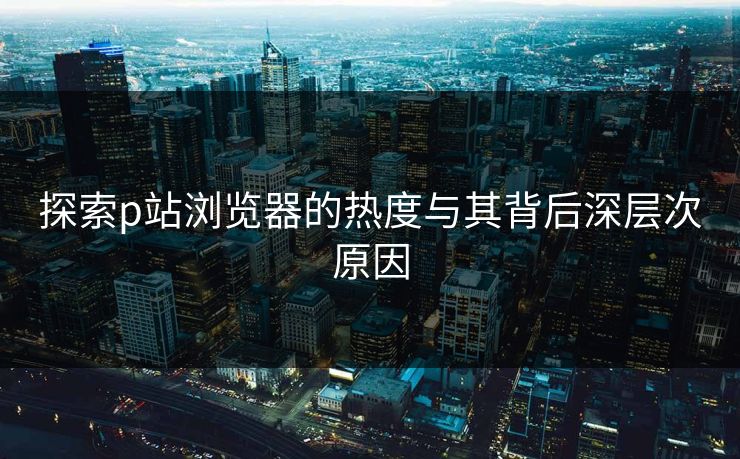 探索p站浏览器的热度与其背后深层次原因 探索p站浏览器的热度与其背后深层次原因