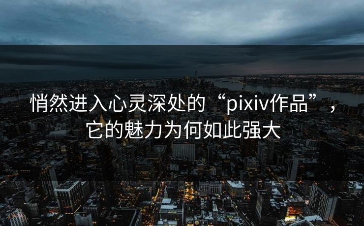 悄然进入心灵深处的“pixiv作品”，它的魅力为何如此强大