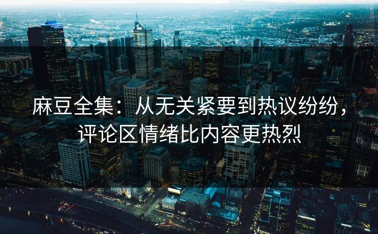 麻豆全集:从无关紧要到热议纷纷,评论区情绪比内容更热烈 麻豆全集:从无关紧要到热议纷纷,评论区情绪比内容更热烈