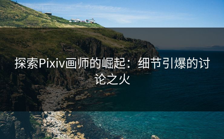 探索Pixiv画师的崛起：细节引爆的讨论之火-第1张图片-p站搬运工影视库 - p站助手短剧集