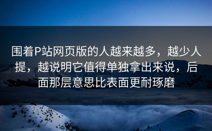 围着P站网页版的人越来越多，越少人提，越说明它值得单独拿出来说，后面那层意思比表面更耐琢磨-第1张图片-p站搬运工影视库 - p站助手短剧集