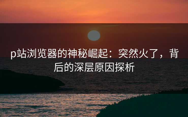 p站浏览器的神秘崛起:突然火了,背后的深层原因探析-第1张图片-p站搬运工影视库 - p站助手短剧集 p站浏览器的神秘崛起:突然火了,背后的深层原因探析-第1张图片-p站搬运工影视库 - p站助手短剧集